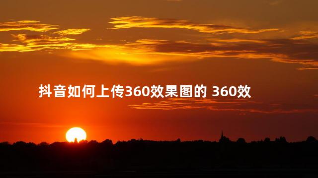 抖音如何上传360效果图的 360效果图怎么导入抖音